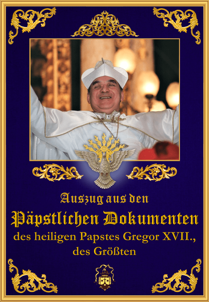  <a href="/wp-content/uploads/2019/08/papstliche-dokumente-heilige-papst-gregor-xvii-der-grosste-auszuge.pdf" title="Auszug aus den Päpstlichen Dokumenten des heiligen Papstes Gregor XVII., des Größten">Auszug aus den Päpstlichen Dokumenten des heiligen Papstes Gregor XVII., des Größten<br>Mehr